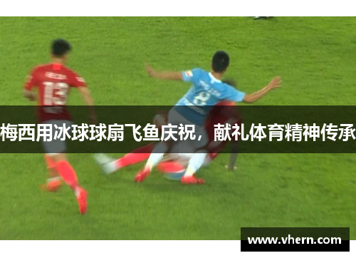梅西用冰球球扇飞鱼庆祝，献礼体育精神传承